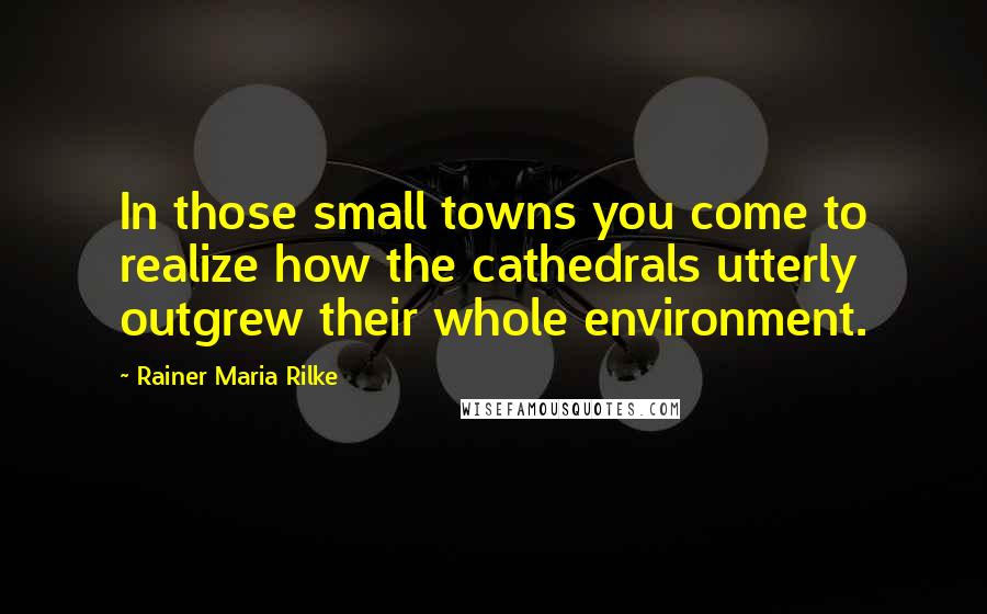 Rainer Maria Rilke Quotes: In those small towns you come to realize how the cathedrals utterly outgrew their whole environment.