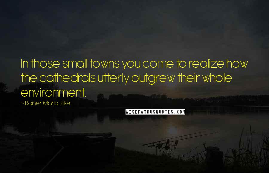 Rainer Maria Rilke Quotes: In those small towns you come to realize how the cathedrals utterly outgrew their whole environment.