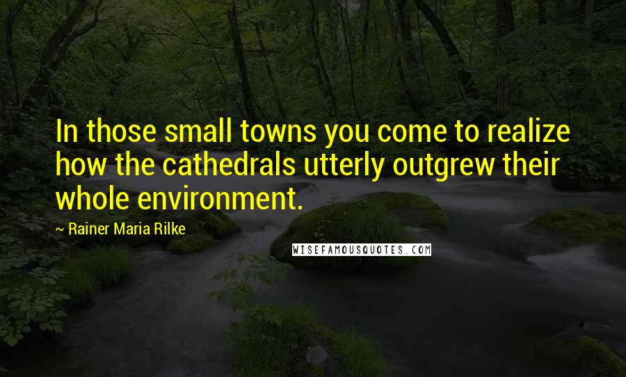 Rainer Maria Rilke Quotes: In those small towns you come to realize how the cathedrals utterly outgrew their whole environment.