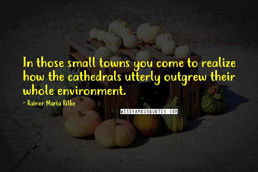 Rainer Maria Rilke Quotes: In those small towns you come to realize how the cathedrals utterly outgrew their whole environment.