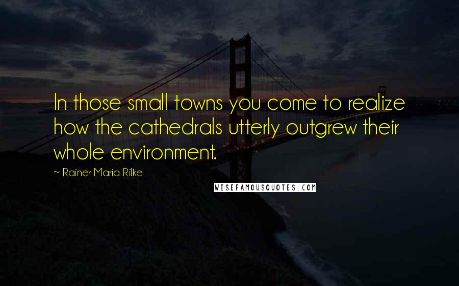 Rainer Maria Rilke Quotes: In those small towns you come to realize how the cathedrals utterly outgrew their whole environment.