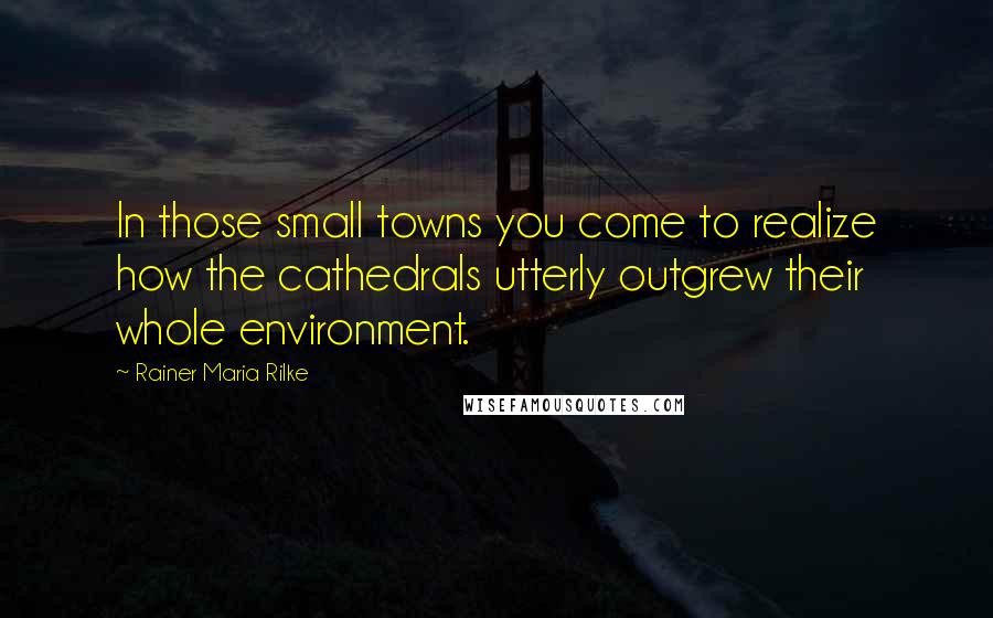 Rainer Maria Rilke Quotes: In those small towns you come to realize how the cathedrals utterly outgrew their whole environment.