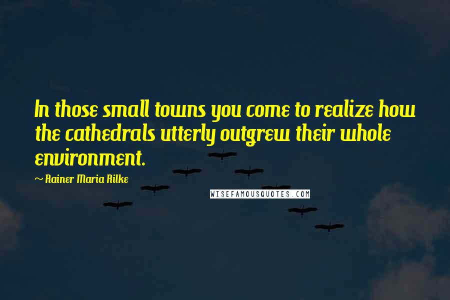 Rainer Maria Rilke Quotes: In those small towns you come to realize how the cathedrals utterly outgrew their whole environment.