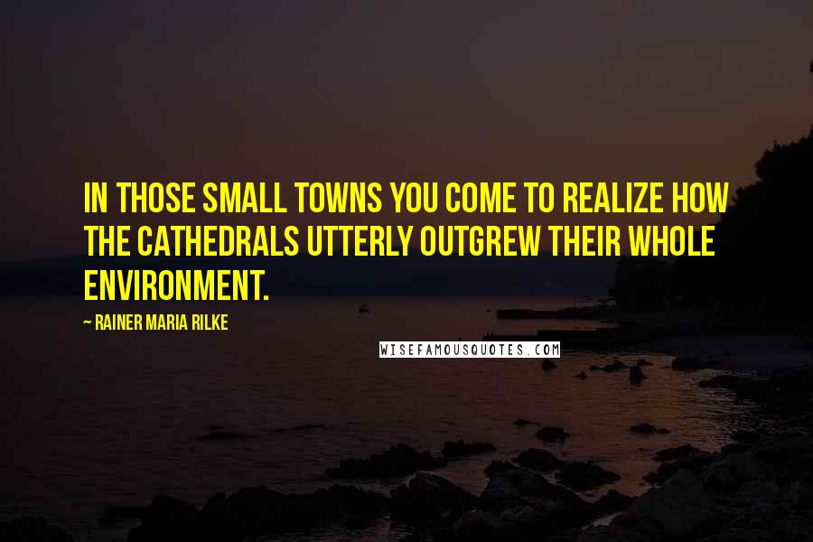 Rainer Maria Rilke Quotes: In those small towns you come to realize how the cathedrals utterly outgrew their whole environment.