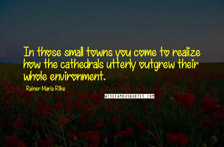 Rainer Maria Rilke Quotes: In those small towns you come to realize how the cathedrals utterly outgrew their whole environment.