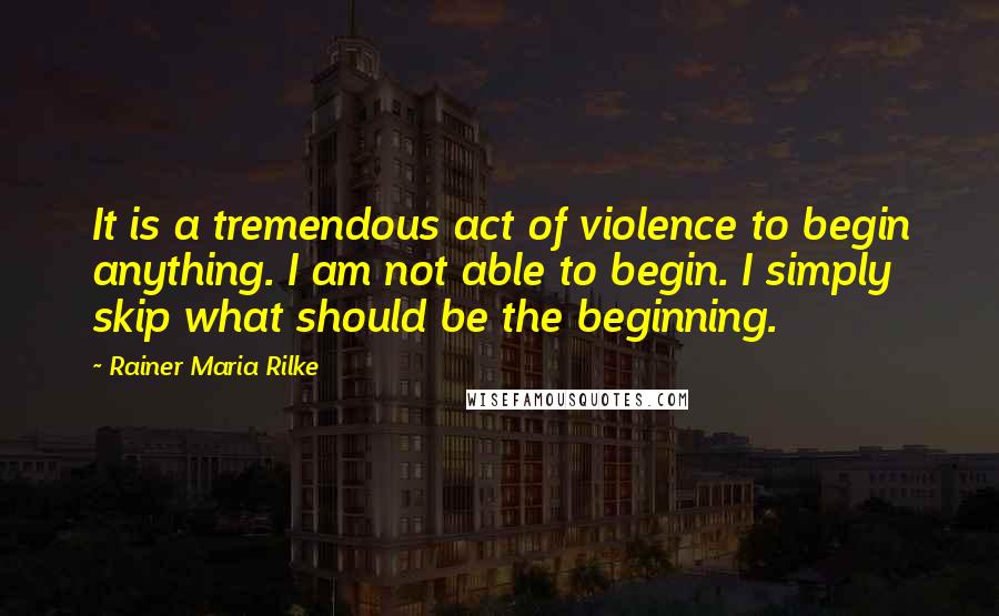 Rainer Maria Rilke Quotes: It is a tremendous act of violence to begin anything. I am not able to begin. I simply skip what should be the beginning.