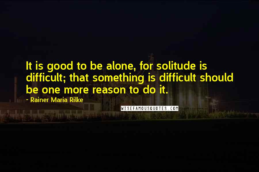 Rainer Maria Rilke Quotes: It is good to be alone, for solitude is difficult; that something is difficult should be one more reason to do it.