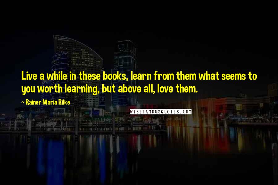 Rainer Maria Rilke Quotes: Live a while in these books, learn from them what seems to you worth learning, but above all, love them.