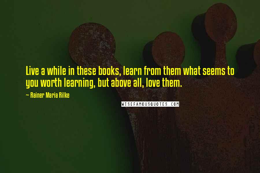 Rainer Maria Rilke Quotes: Live a while in these books, learn from them what seems to you worth learning, but above all, love them.