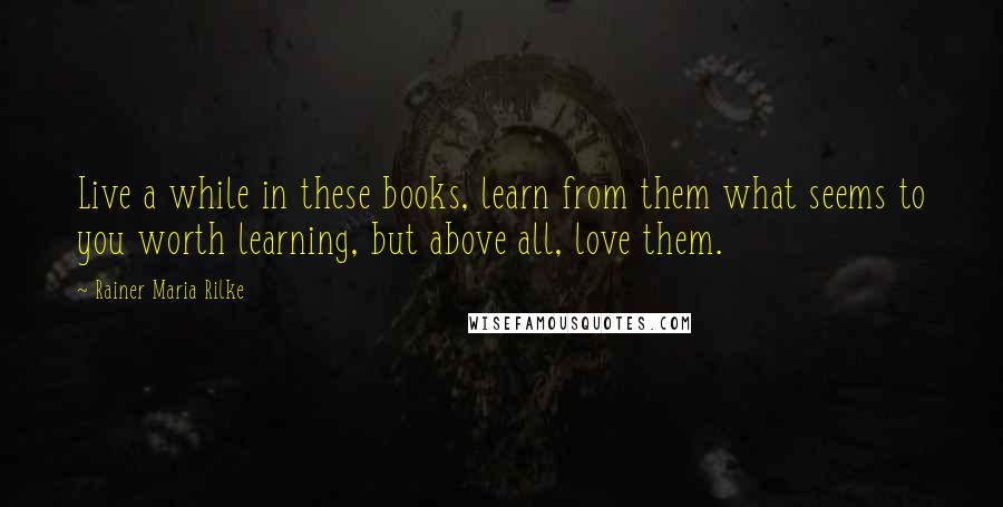 Rainer Maria Rilke Quotes: Live a while in these books, learn from them what seems to you worth learning, but above all, love them.