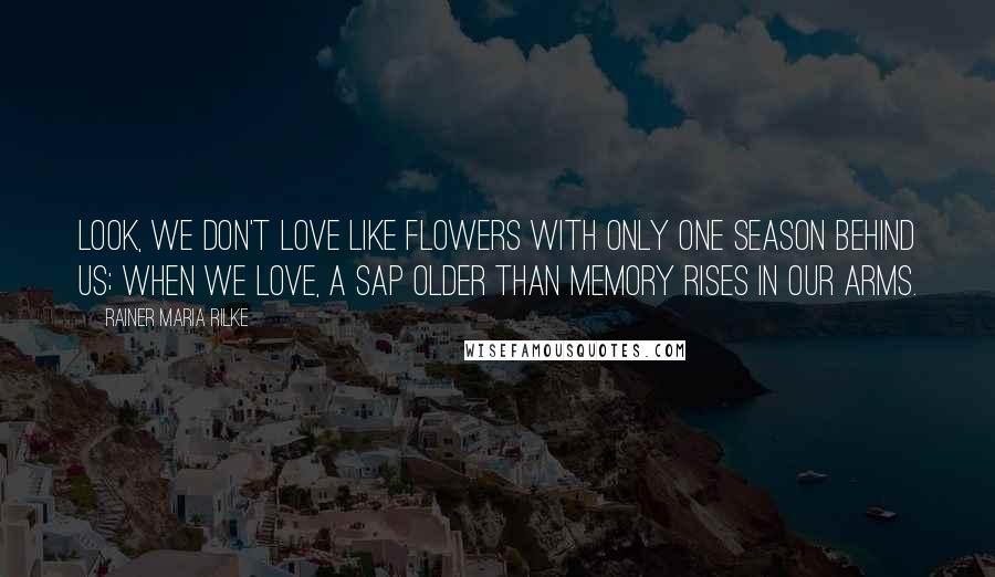 Rainer Maria Rilke Quotes: Look, we don't love like flowers with only one season behind us; when we love, a sap older than memory rises in our arms.