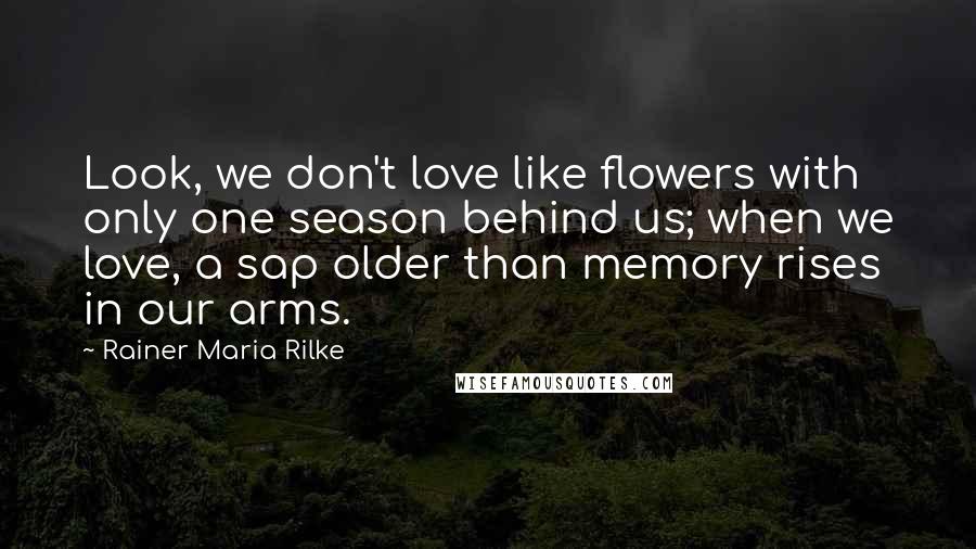 Rainer Maria Rilke Quotes: Look, we don't love like flowers with only one season behind us; when we love, a sap older than memory rises in our arms.