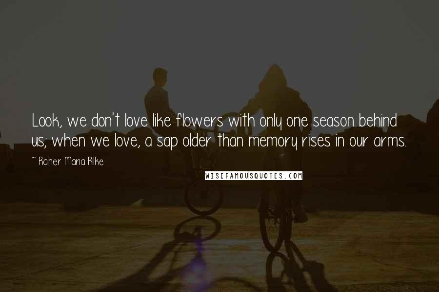 Rainer Maria Rilke Quotes: Look, we don't love like flowers with only one season behind us; when we love, a sap older than memory rises in our arms.