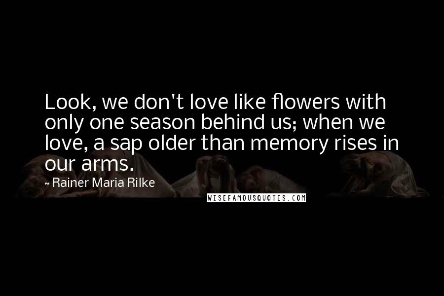 Rainer Maria Rilke Quotes: Look, we don't love like flowers with only one season behind us; when we love, a sap older than memory rises in our arms.