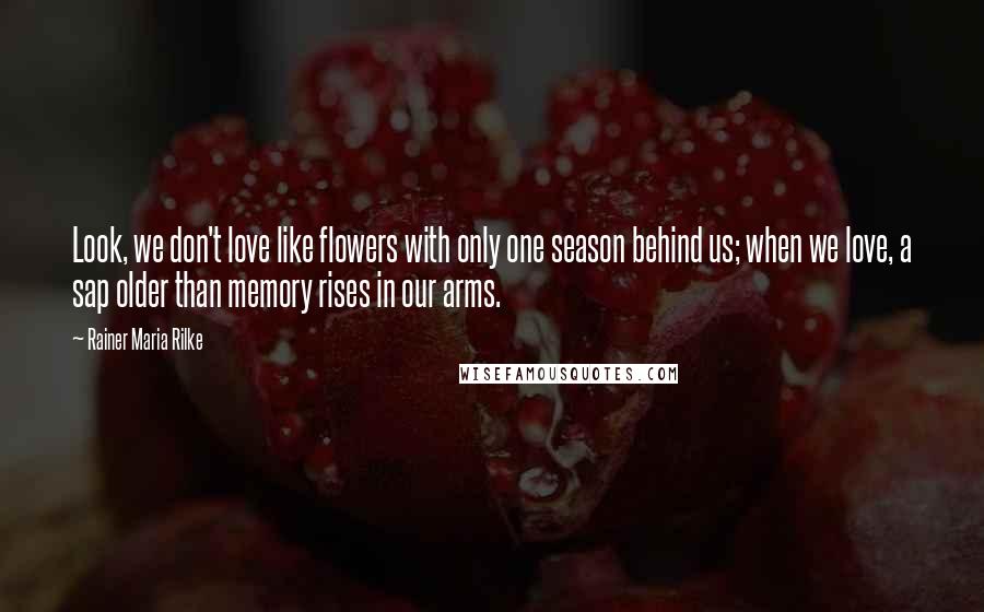 Rainer Maria Rilke Quotes: Look, we don't love like flowers with only one season behind us; when we love, a sap older than memory rises in our arms.