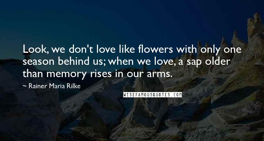 Rainer Maria Rilke Quotes: Look, we don't love like flowers with only one season behind us; when we love, a sap older than memory rises in our arms.