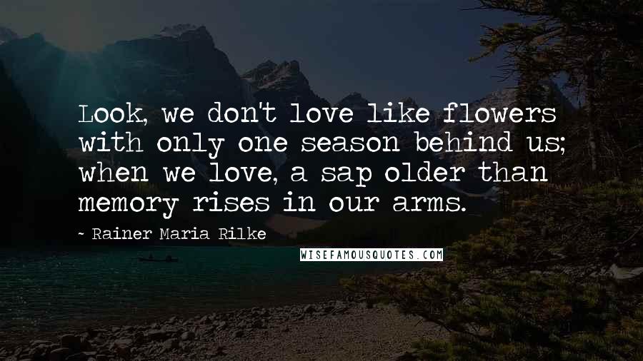 Rainer Maria Rilke Quotes: Look, we don't love like flowers with only one season behind us; when we love, a sap older than memory rises in our arms.