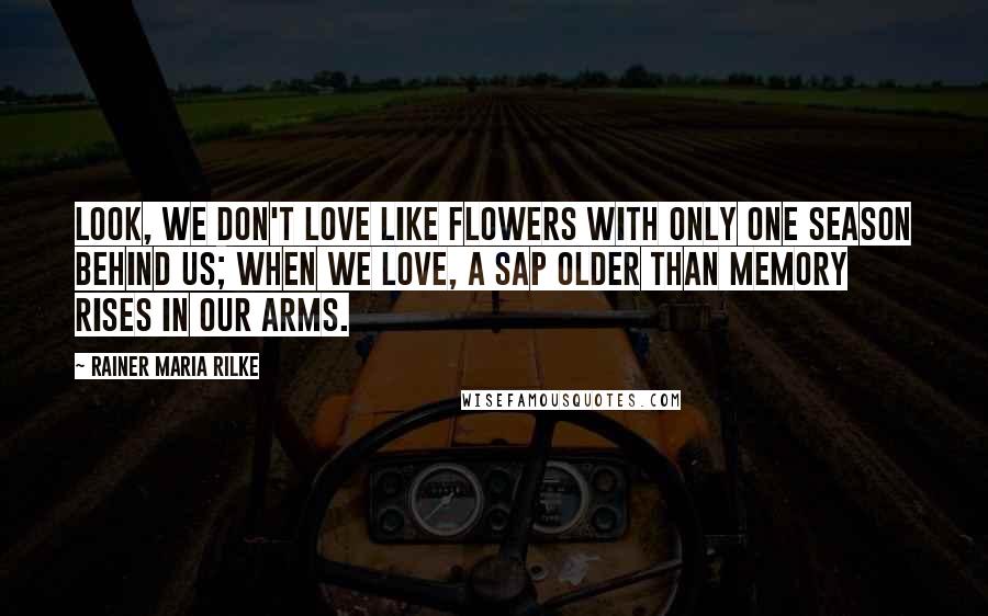 Rainer Maria Rilke Quotes: Look, we don't love like flowers with only one season behind us; when we love, a sap older than memory rises in our arms.