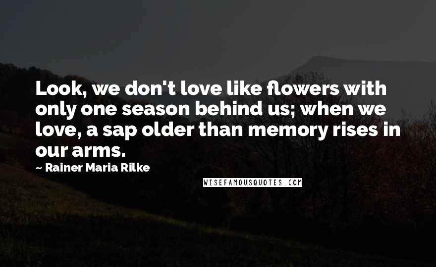 Rainer Maria Rilke Quotes: Look, we don't love like flowers with only one season behind us; when we love, a sap older than memory rises in our arms.