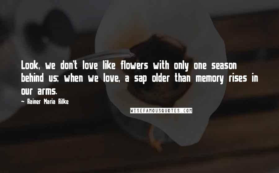 Rainer Maria Rilke Quotes: Look, we don't love like flowers with only one season behind us; when we love, a sap older than memory rises in our arms.