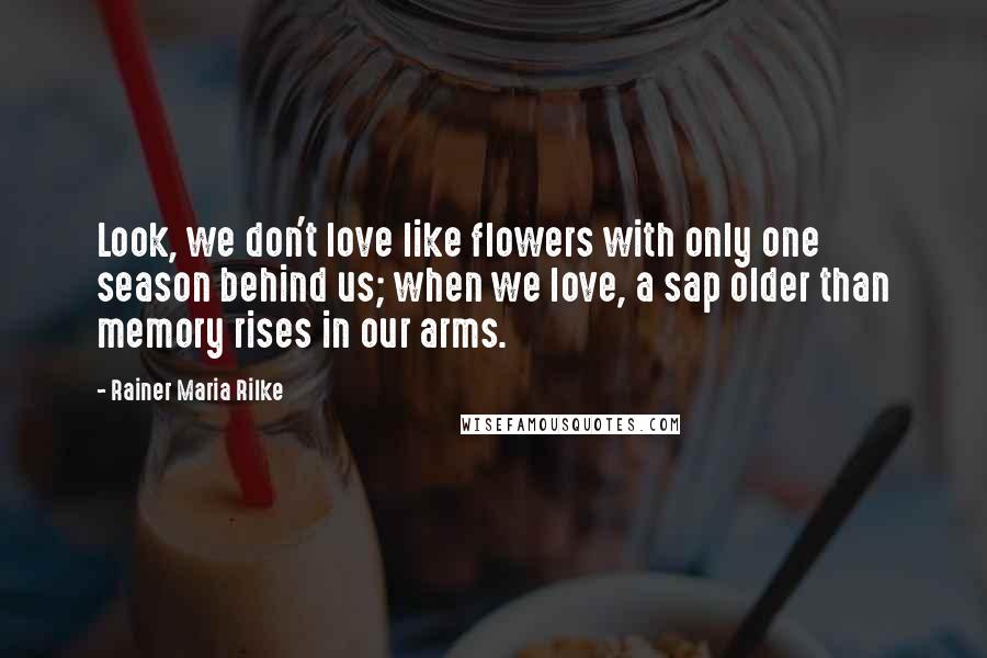 Rainer Maria Rilke Quotes: Look, we don't love like flowers with only one season behind us; when we love, a sap older than memory rises in our arms.