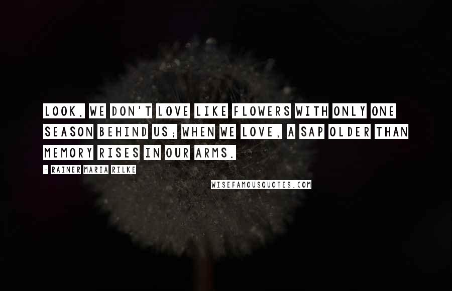 Rainer Maria Rilke Quotes: Look, we don't love like flowers with only one season behind us; when we love, a sap older than memory rises in our arms.