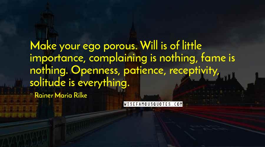 Rainer Maria Rilke Quotes: Make your ego porous. Will is of little importance, complaining is nothing, fame is nothing. Openness, patience, receptivity, solitude is everything.