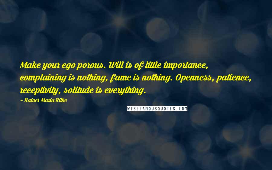 Rainer Maria Rilke Quotes: Make your ego porous. Will is of little importance, complaining is nothing, fame is nothing. Openness, patience, receptivity, solitude is everything.