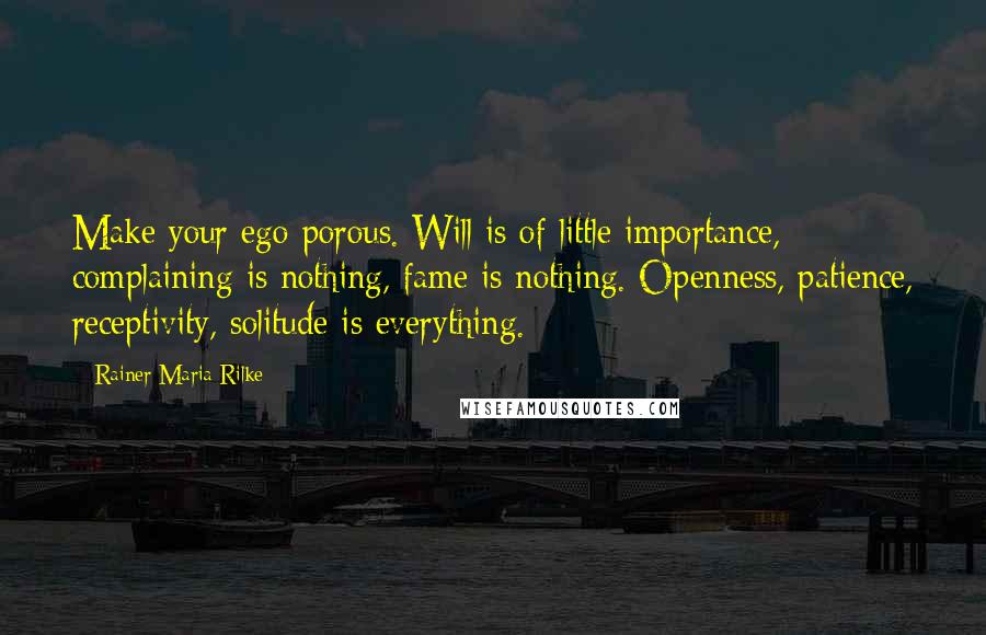 Rainer Maria Rilke Quotes: Make your ego porous. Will is of little importance, complaining is nothing, fame is nothing. Openness, patience, receptivity, solitude is everything.