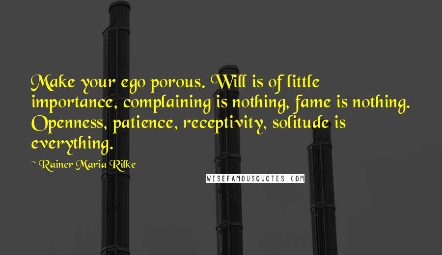 Rainer Maria Rilke Quotes: Make your ego porous. Will is of little importance, complaining is nothing, fame is nothing. Openness, patience, receptivity, solitude is everything.