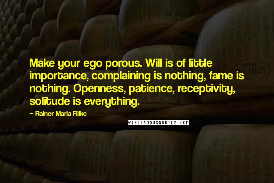 Rainer Maria Rilke Quotes: Make your ego porous. Will is of little importance, complaining is nothing, fame is nothing. Openness, patience, receptivity, solitude is everything.