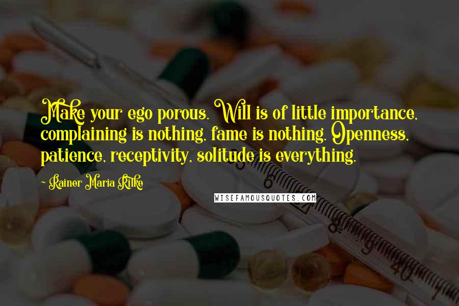 Rainer Maria Rilke Quotes: Make your ego porous. Will is of little importance, complaining is nothing, fame is nothing. Openness, patience, receptivity, solitude is everything.