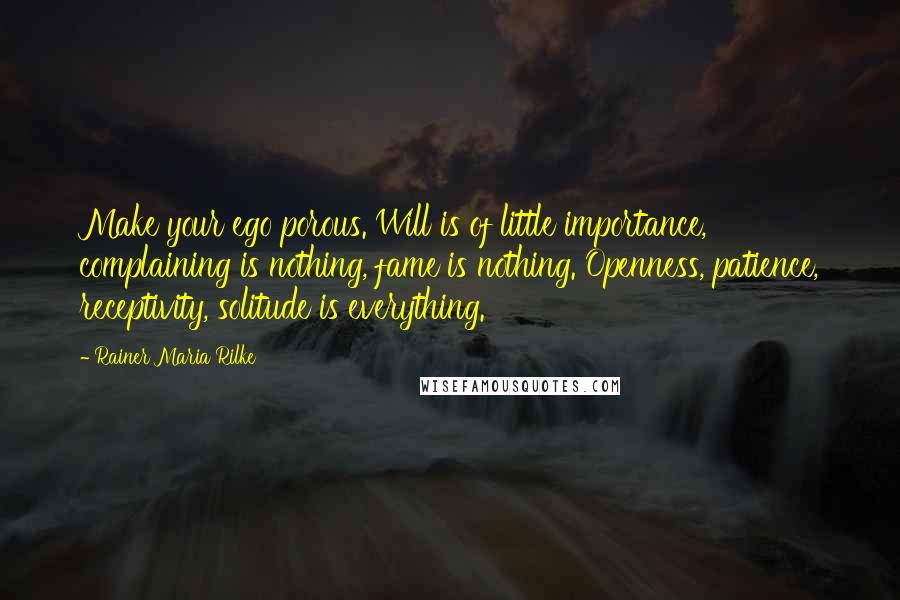 Rainer Maria Rilke Quotes: Make your ego porous. Will is of little importance, complaining is nothing, fame is nothing. Openness, patience, receptivity, solitude is everything.