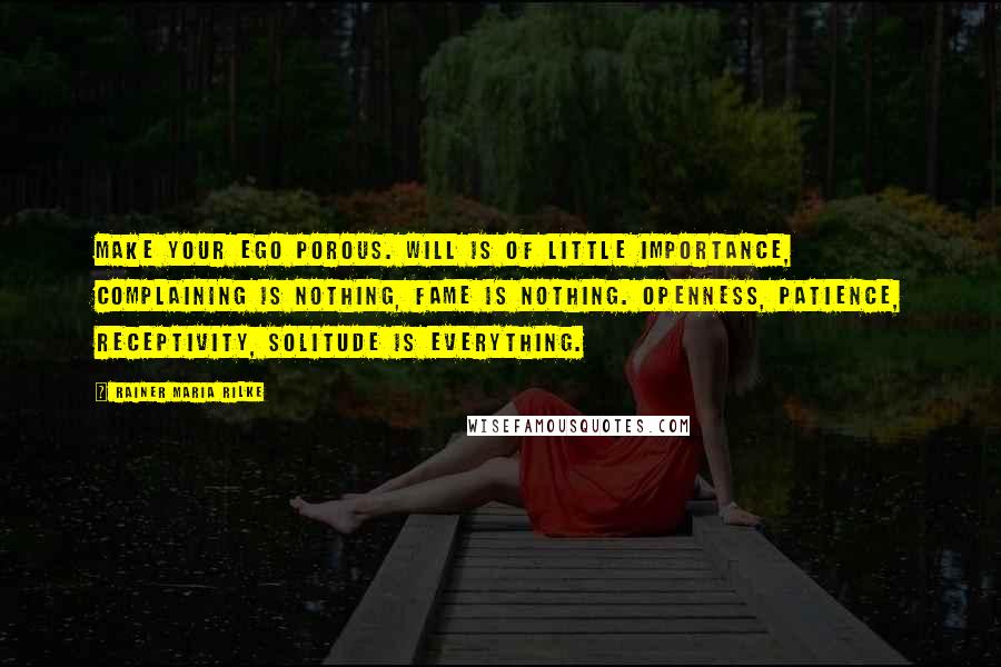 Rainer Maria Rilke Quotes: Make your ego porous. Will is of little importance, complaining is nothing, fame is nothing. Openness, patience, receptivity, solitude is everything.