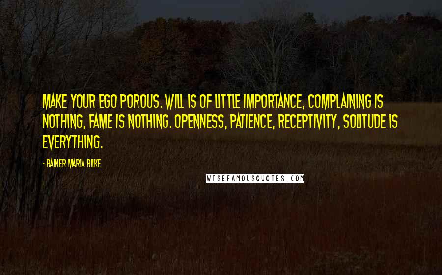 Rainer Maria Rilke Quotes: Make your ego porous. Will is of little importance, complaining is nothing, fame is nothing. Openness, patience, receptivity, solitude is everything.