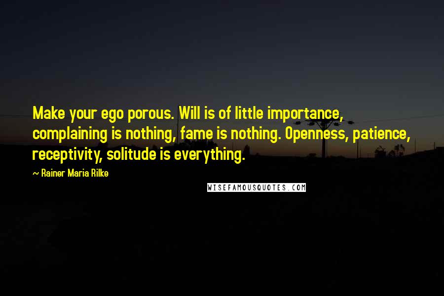 Rainer Maria Rilke Quotes: Make your ego porous. Will is of little importance, complaining is nothing, fame is nothing. Openness, patience, receptivity, solitude is everything.