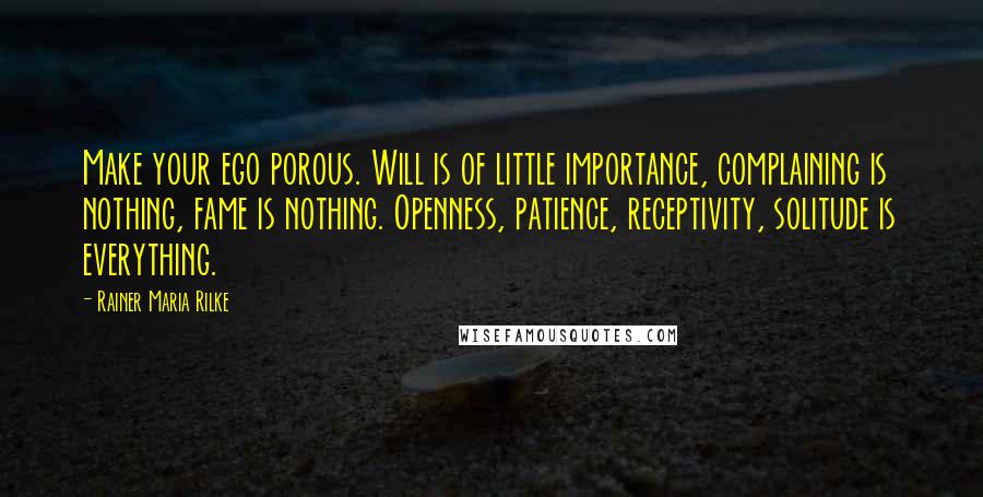 Rainer Maria Rilke Quotes: Make your ego porous. Will is of little importance, complaining is nothing, fame is nothing. Openness, patience, receptivity, solitude is everything.