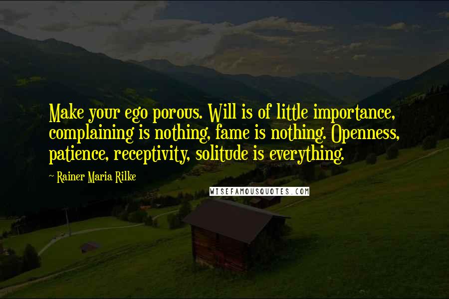 Rainer Maria Rilke Quotes: Make your ego porous. Will is of little importance, complaining is nothing, fame is nothing. Openness, patience, receptivity, solitude is everything.