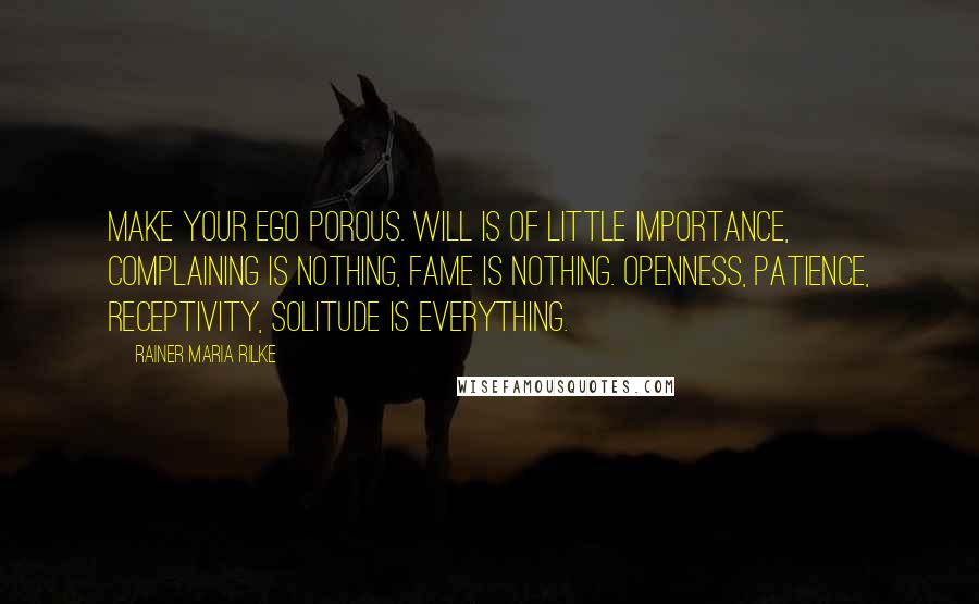 Rainer Maria Rilke Quotes: Make your ego porous. Will is of little importance, complaining is nothing, fame is nothing. Openness, patience, receptivity, solitude is everything.