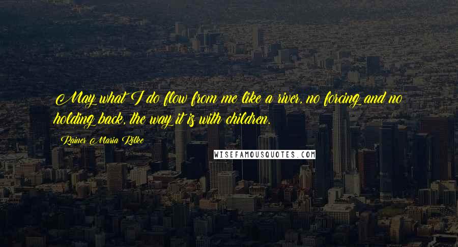 Rainer Maria Rilke Quotes: May what I do flow from me like a river, no forcing and no holding back, the way it is with children.