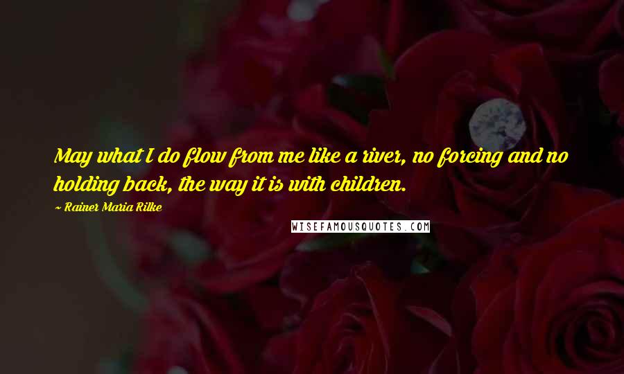Rainer Maria Rilke Quotes: May what I do flow from me like a river, no forcing and no holding back, the way it is with children.