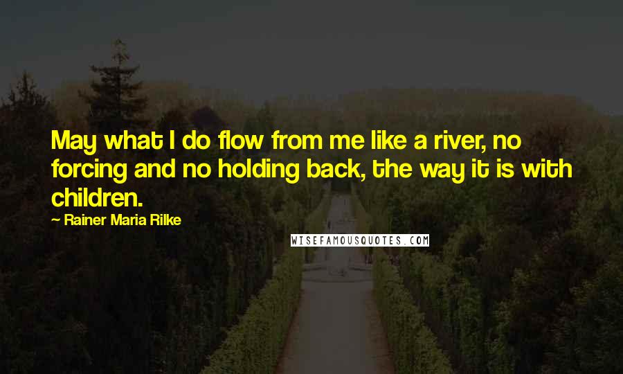 Rainer Maria Rilke Quotes: May what I do flow from me like a river, no forcing and no holding back, the way it is with children.