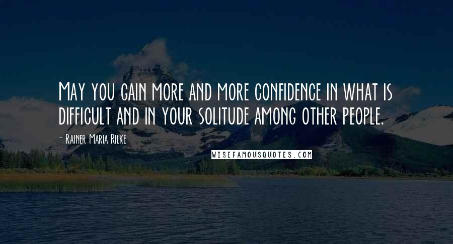 Rainer Maria Rilke Quotes: May you gain more and more confidence in what is difficult and in your solitude among other people.