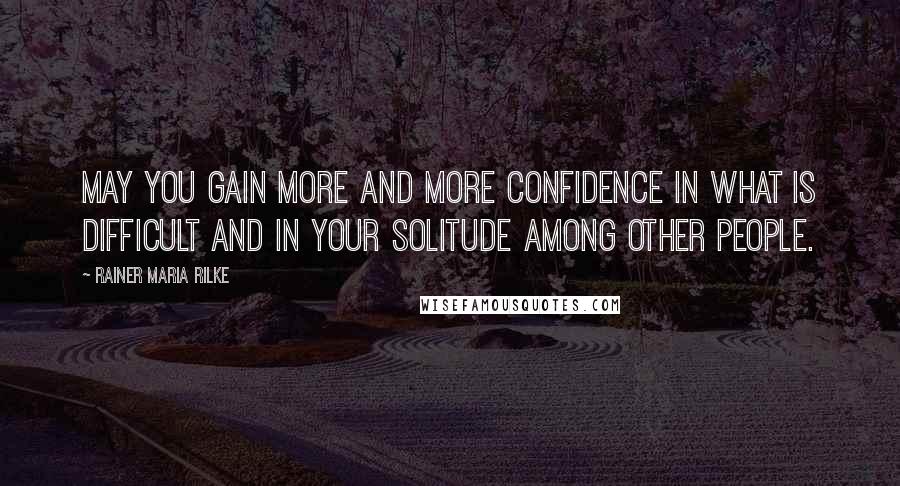 Rainer Maria Rilke Quotes: May you gain more and more confidence in what is difficult and in your solitude among other people.