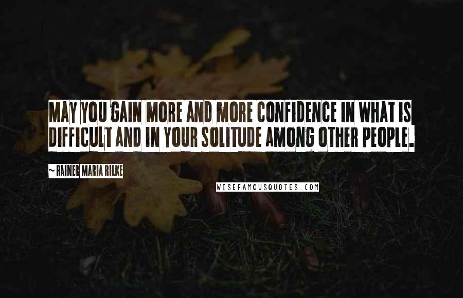Rainer Maria Rilke Quotes: May you gain more and more confidence in what is difficult and in your solitude among other people.