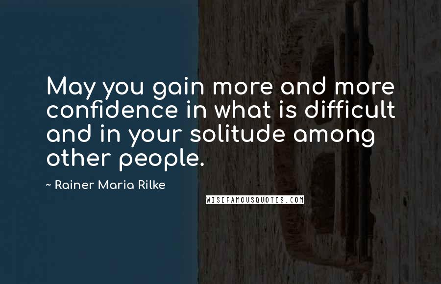 Rainer Maria Rilke Quotes: May you gain more and more confidence in what is difficult and in your solitude among other people.