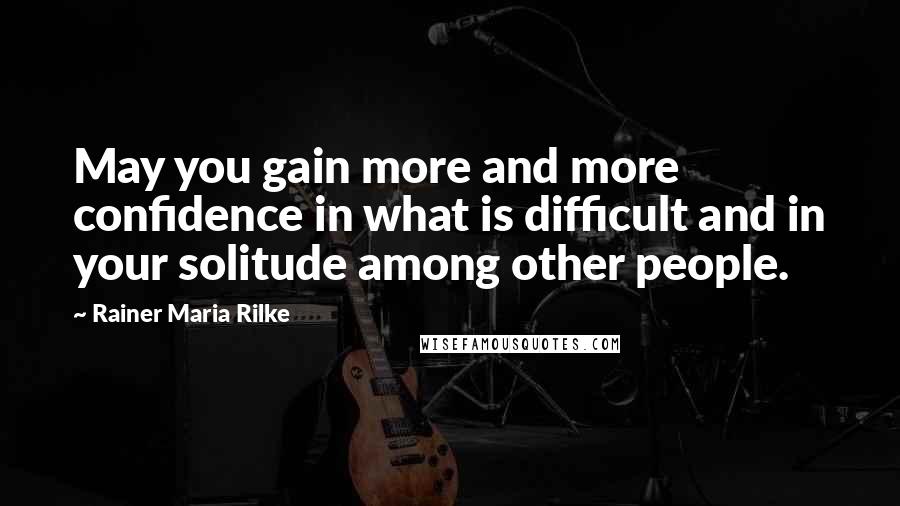 Rainer Maria Rilke Quotes: May you gain more and more confidence in what is difficult and in your solitude among other people.