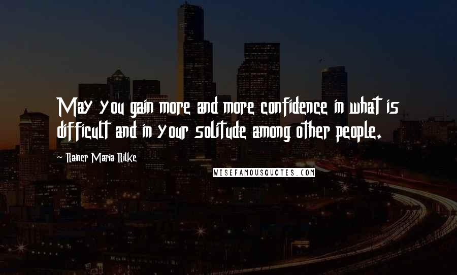 Rainer Maria Rilke Quotes: May you gain more and more confidence in what is difficult and in your solitude among other people.