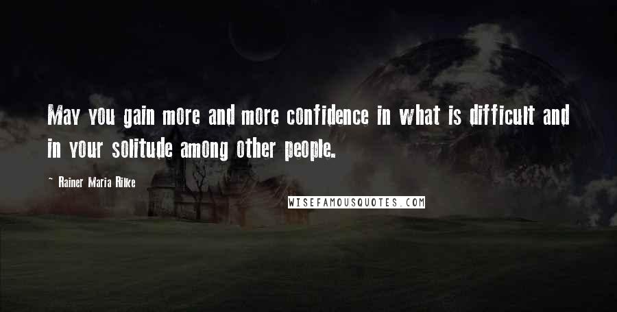 Rainer Maria Rilke Quotes: May you gain more and more confidence in what is difficult and in your solitude among other people.