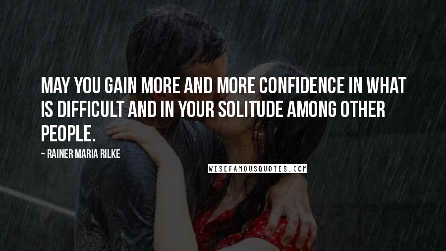 Rainer Maria Rilke Quotes: May you gain more and more confidence in what is difficult and in your solitude among other people.